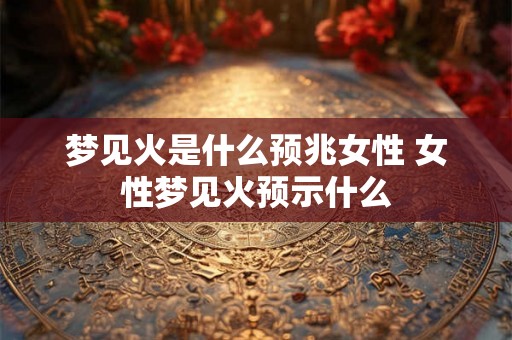 梦见火是什么预兆女性 女性梦见火预示什么 梦见火是什么预兆女性 女性梦见火预示什么