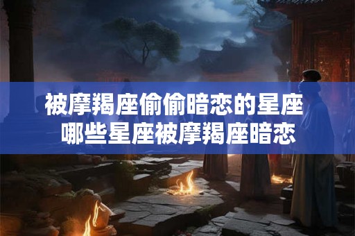 被摩羯座偷偷暗恋的星座 哪些星座被摩羯座暗恋 被摩羯座偷偷暗恋的星座 哪些星座被摩羯座暗恋