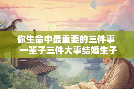 你生命中最重要的三件事  一辈子三件大事结婚生子