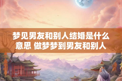 梦见男友和别人结婚是什么意思 做梦梦到男友和别人结婚好不好