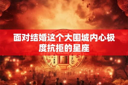 面对结婚这个大围城内心极度抗拒的星座