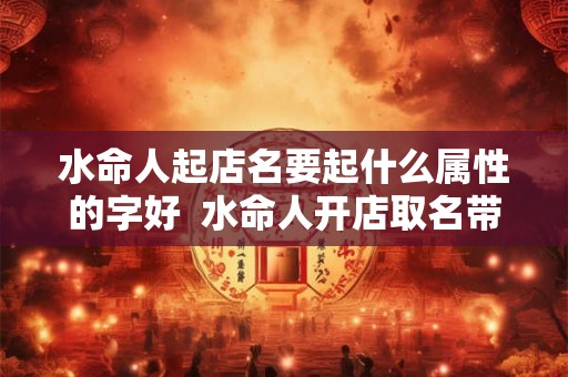 水命人起店名要起什么属性的字好  水命人开店取名带啥字能生财