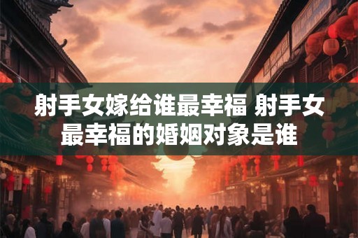 射手女嫁给谁最幸福 射手女最幸福的婚姻对象是谁