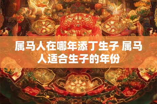 属马人在哪年添丁生子 属马人适合生子的年份