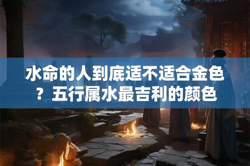 水命的人到底适不适合金色？五行属水最吉利的颜色