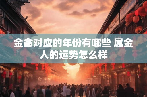 金命对应的年份有哪些 属金人的运势怎么样 金命对应的年份有哪些 属金人的运势怎么样