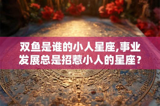 双鱼是谁的小人星座,事业发展总是招惹小人的星座？