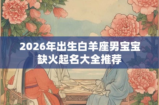 2026年出生白羊座男宝宝缺火起名大全推荐 2026年出生白羊座男宝宝缺火起名大全推荐