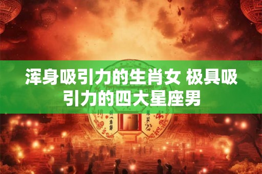 浑身吸引力的生肖女 极具吸引力的四大星座男