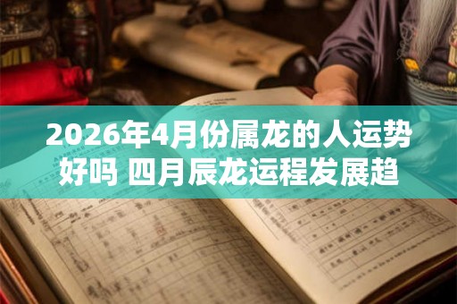 2026年4月份属龙的人运势好吗 四月辰龙运程发展趋势
