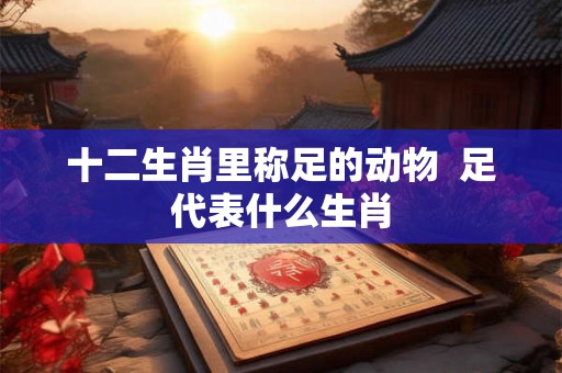 十二生肖里称足的动物  足代表什么生肖