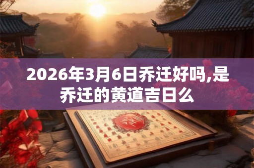 2026年3月6日乔迁好吗,是乔迁的黄道吉日么