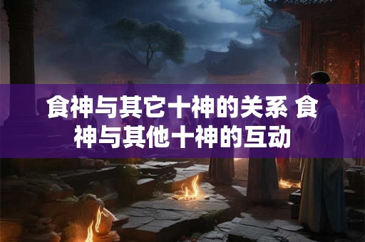 食神与其它十神的关系 食神与其他十神的互动