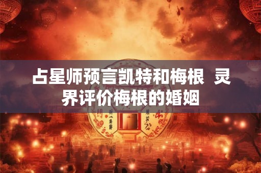 占星师预言凯特和梅根 灵界评价梅根的婚姻 占星师预言凯特和梅根 灵界评价梅根的婚姻