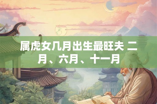 属虎女几月出生最旺夫 二月、六月、十一月 属虎女几月出生最旺夫 二月、六月、十一月