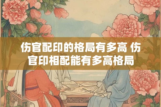 伤官配印的格局有多高 伤官印相配能有多高格局