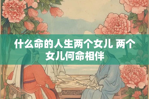什么命的人生两个女儿 两个女儿何命相伴 什么命的人生两个女儿 两个女儿何命相伴