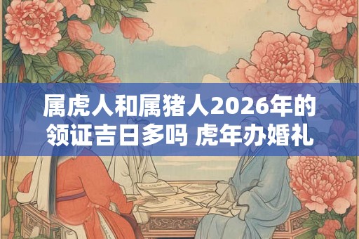 属虎人和属猪人2026年的领证吉日多吗 虎年办婚礼好不好