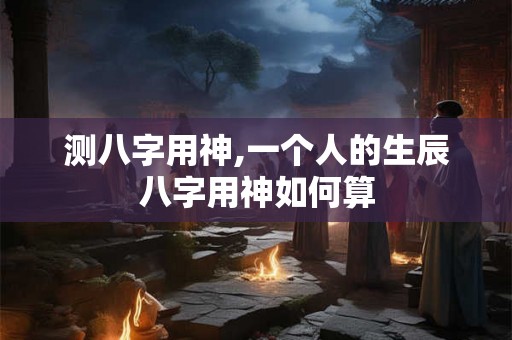 测八字用神,一个人的生辰八字用神如何算