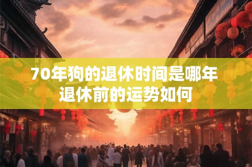 70年狗的退休时间是哪年 退休前的运势如何 70年狗的退休时间是哪年 退休前的运势如何