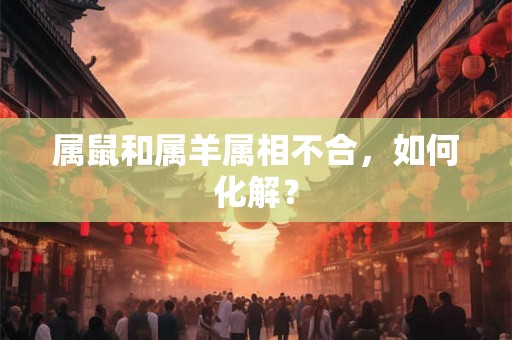 属鼠和属羊属相不合,如何化解? 属鼠和属羊属相不合,如何化解?
