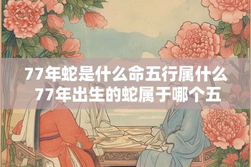 77年蛇是什么命五行属什么 77年出生的蛇属于哪个五行命格