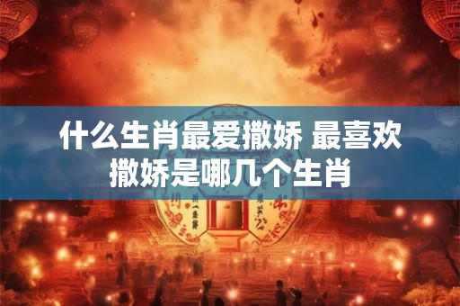 什么生肖最爱撒娇 最喜欢撒娇是哪几个生肖