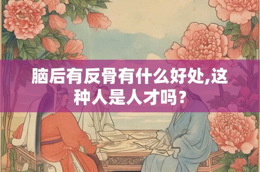 脑后有反骨有什么好处,这种人是人才吗？
