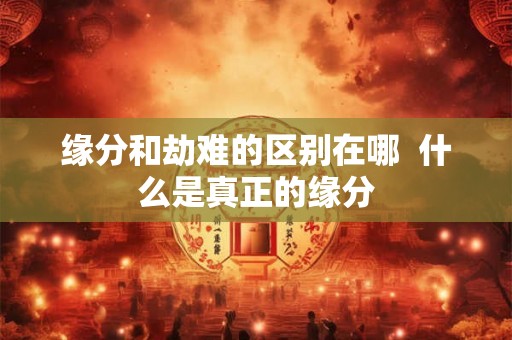 缘分和劫难的区别在哪  什么是真正的缘分