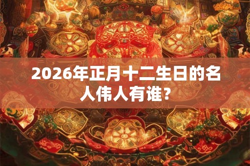 2026年正月十二生日的名人伟人有谁？