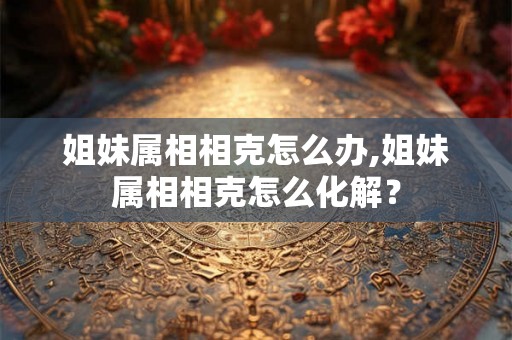 姐妹属相相克怎么办,姐妹属相相克怎么化解？