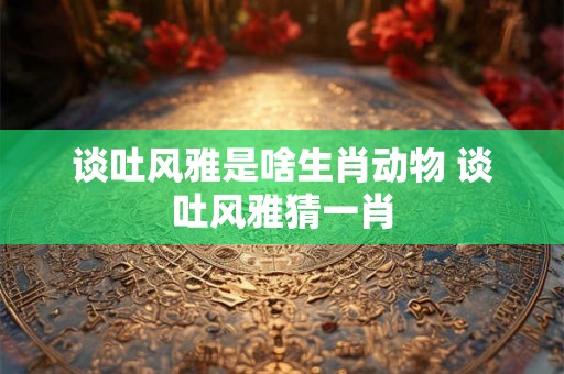谈吐风雅是啥生肖动物 谈吐风雅猜一肖
