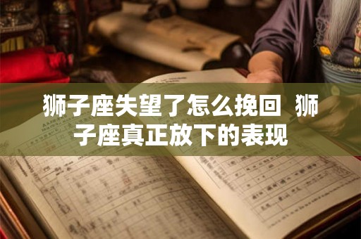狮子座失望了怎么挽回  狮子座真正放下的表现