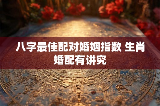 八字最佳配对婚姻指数 生肖婚配有讲究 八字最佳配对婚姻指数 生肖婚配有讲究