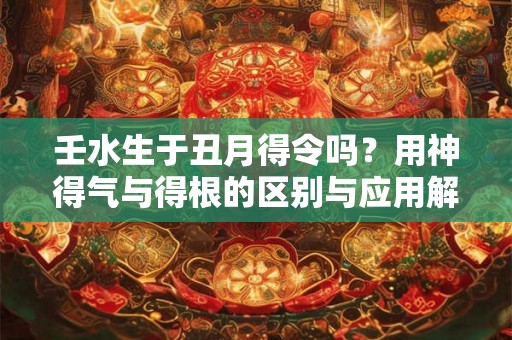 壬水生于丑月得令吗？用神得气与得根的区别与应用解析