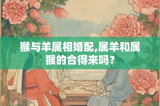 猴与羊属相婚配,属羊和属猴的合得来吗？