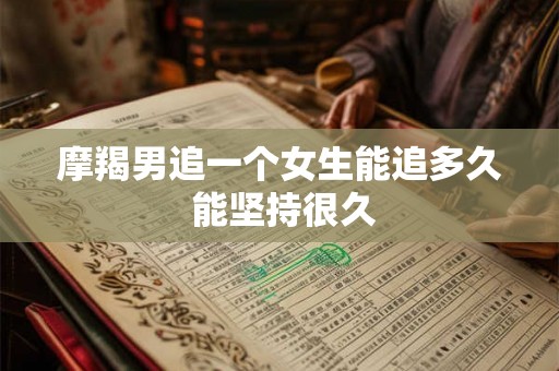 摩羯男追一个女生能追多久 能坚持很久 摩羯男追一个女生能追多久 能坚持很久