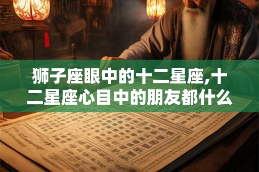 狮子座眼中的十二星座,十二星座心目中的朋友都什么类型? 狮子座眼中的十二星座,十二星座心目中的朋友都什么类型?