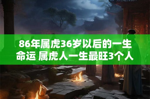 86年属虎36岁以后的一生命运 属虎人一生最旺3个人