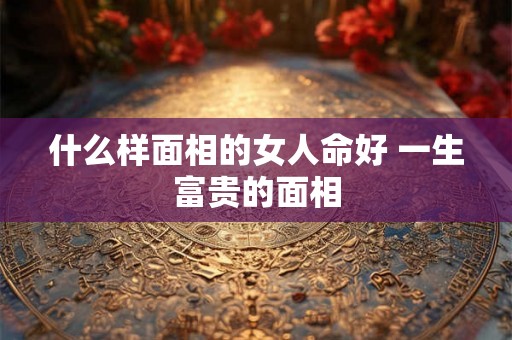 什么样面相的女人命好 一生富贵的面相