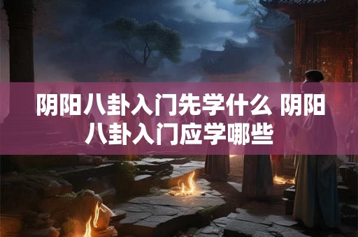 阴阳八卦入门先学什么 阴阳八卦入门应学哪些 阴阳八卦入门先学什么 阴阳八卦入门应学哪些