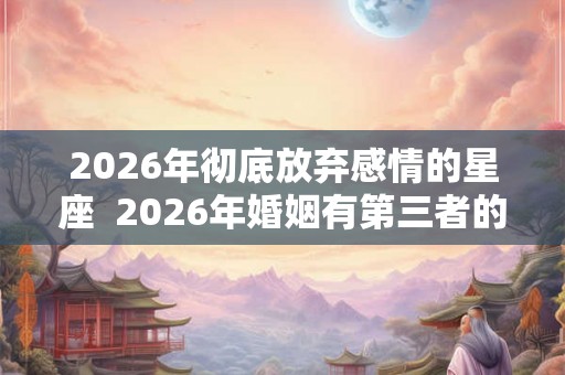 2026年彻底放弃感情的星座 2026年婚姻有第三者的星座 2026年彻底放弃感情的星座 2026年婚姻有第三者的星座