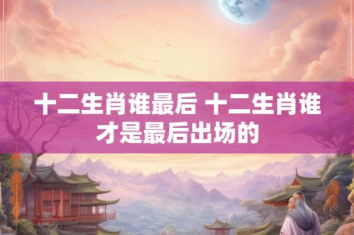 十二生肖谁最后 十二生肖谁才是最后出场的