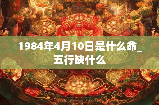 1984年4月10日是什么命_五行缺什么 1984年4月10日是什么命_五行缺什么