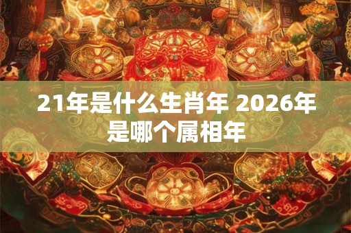 21年是什么生肖年 2026年是哪个属相年 21年是什么生肖年 2026年是哪个属相年