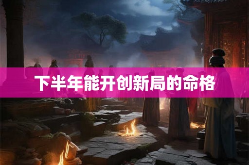 下半年能开创新局的命格 下半年能开创新局的命格