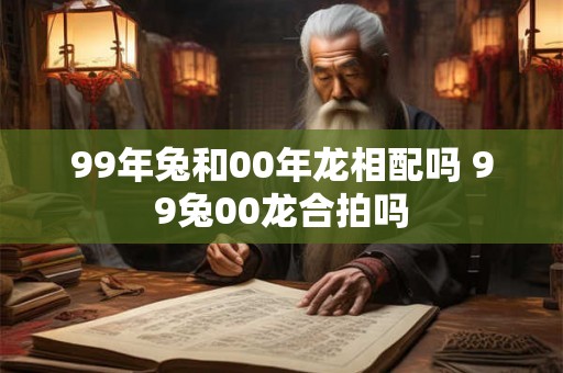 99年兔和00年龙相配吗 99兔00龙合拍吗 99年兔和00年龙相配吗 99兔00龙合拍吗