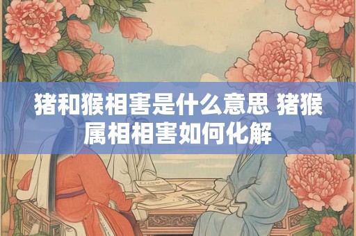 猪和猴相害是什么意思 猪猴属相相害如何化解