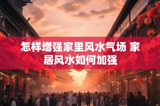 怎样增强家里风水气场 家居风水如何加强 怎样增强家里风水气场 家居风水如何加强