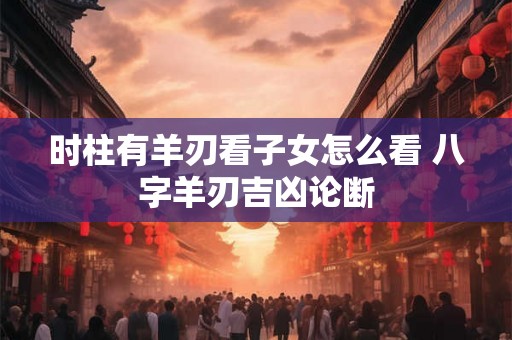 时柱有羊刃看子女怎么看 八字羊刃吉凶论断